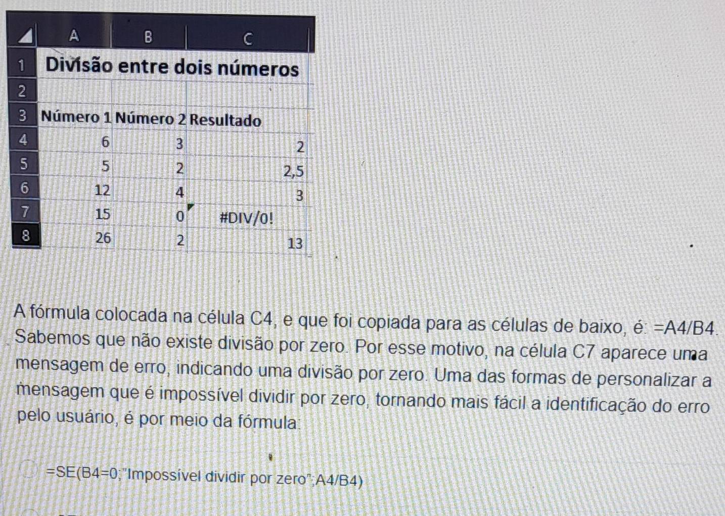 A fórmula colocada na célula C4, e que foi copiada para as células de baixo, 7 e:=A4/B4. 
Sabemos que não existe divisão por zero. Por esse motivo, na célula C7 aparece uma 
mensagem de erro, indicando uma divisão por zero. Uma das formas de personalizar a 
mensagem que é impossível dividir por zero, tornando mais fácil a identificação do erro 
pelo usuário, é por meio da fórmula:
=SE(B4=0;"Impossível dividir por zero" A4/B4)