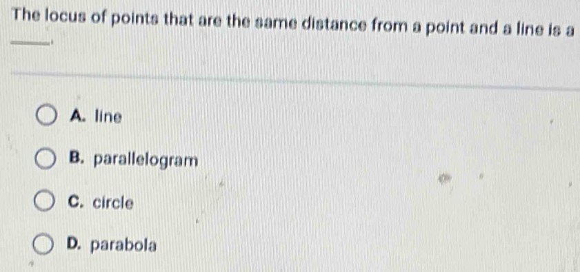 The locus of points that are the same distance from a point and a line is a
_..
A. line
B. parallelogram
C. circle
D. parabola