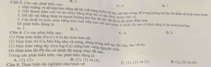 B. 3.
Câu 3. Cho các phát biểu sau: C. 4 : D. 1.
1. Một miếng vỏ đồ hộp làm bằng sắt tây (sắt tráng thiếc) bị xây xát bên trong, để trong không khí ẩm thì thiếc sẽ bị ăn mòn trước.
2. Nói thanh kẽm với vỏ tàu thuý băng thép thì vỏ tàu thuy được bảo vệ.
3. Để đồ vật bằng thép ra ngoài không khí âm thì đồ vật đó bị ăn mòn điện hoá
4. Các thiết bị máy móc bằng kim loại tiếp xúc với hơi nước ở nhiệt độ cao có khả năng bị ăn mòn hoá học.
Số phát biểu đúng là
A. 1. B. 2.
Câu 4. Có các phát biểu sau: C. 4. D. 3.
(1) Hợp kim thép (Fe-C) ít bị ăn mòn hơn sắt.
(2) Hợp kim Al-Cu-Mn-Mg nhẹ và cứng, dùng trong chế tạo tên lửa, tàu vũ trụ.
(3) Hợp kim vàng tây (Au-Ag-Cu) cứng hơn vàng nguyên chất.
(4) Hợp kim Bi-Pb-Sn có nhiệt độ nóng chảy rất cao.
Trong các phát biều trên, các phát biểu đúng là
A. (2), (3). B. (2), (3) và (4).
Câu 5. Thực hiện thí nghiệm như hình vẽ C. (1), (2) và (3). D. (1), (2) và (4).