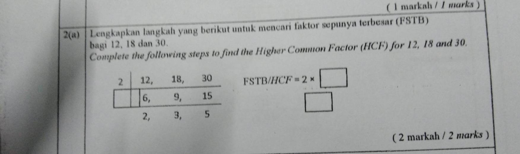 ( 1 markah / 1 marks )
2(a) Lengkapkan langkah yang berikut untuk mencari faktor sepunya terbesar (FSTB)
bagi 12, 18 dan 30.
Complete the following steps to find the Higher Common Factor (HCF) for 12, 18 and 30.
FSTB/HCF
=2* □
( 2 markah / 2 marks )