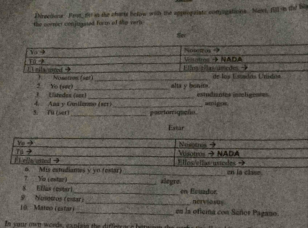 Dirsetions Frst, fill in the charts below with the appropriate comugations. Next, fill in the bi 
the correct conjugated form of the verb . 
Ser 
1Nosotros (ser)_ de los Estados Unidos 
2. Yo (ser) _alta y bonit. 
3. Ustedes (ser) _estudiantes intoligentes 
4. Ana y Guitlermo (ser) _amigos. 
5. Tú (set) _puortorriqueño. 
Estar 
7 Yo (estar)_ alegre. 
8. Ellas (estar)_ en Ecuador, 
9 Nosotros (estar)_ nerviosus 
10. Mateo (estar) _en la oficina con Señor Pagano. 
In your own words, explain the difference betwe en t