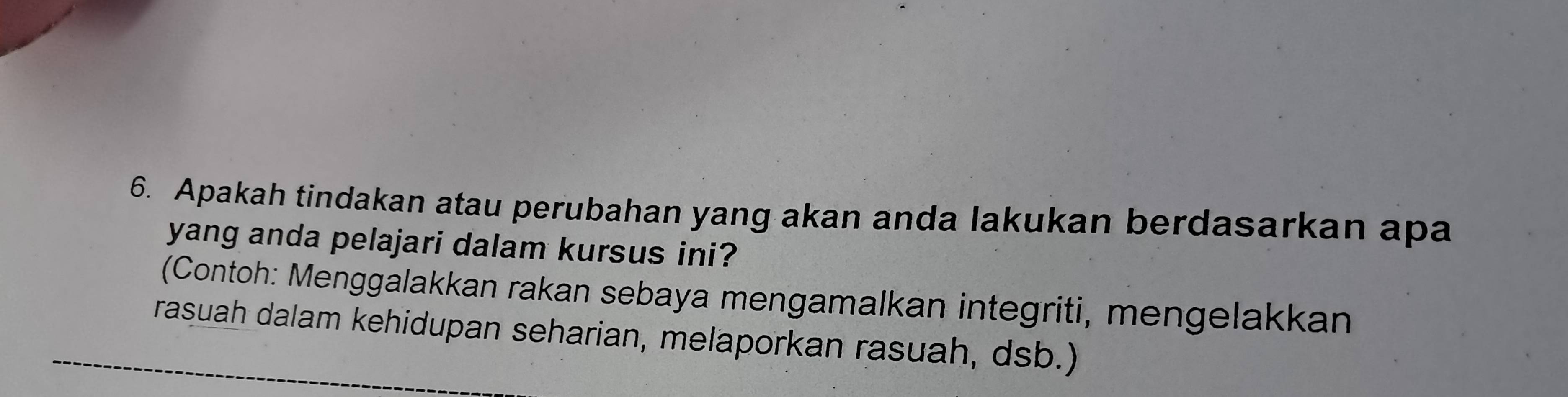 Apakah tindakan atau perubahan yang akan anda lakukan berdasarkan apa 
yang anda pelajari dalam kursus ini? 
(Contoh: Menggalakkan rakan sebaya mengamalkan integriti, mengelakkan 
rasuah dalam kehidupan seharian, melaporkan rasuah, dsb.)