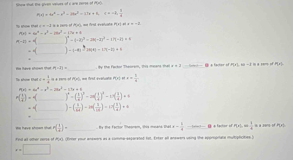 Show that the given values of c are zeros of P(x).
P(x)=4x^4-x^3-28x^2-17x+6,c=-2, 1/4 
To show that c=-2 is a zero of P(x) , we first evaluate P(x) at x=-2.
P(x)=4x^4-x^3-28x^2-17x+6
P(-2)= 4(_ )^4-(-2)^3-28(-2)^2-17(-2)+6
4|4 _ -(-8)-28(4)-17(-2)+6
_
We have shown that P(-2)= _. By the Factor Theorem, this means that x+2 ===Select=== a factor of P(x),so-2 ls a zero of P(x).
To show that c= 1/4  is a zero of P(x) , we first evaluate P(x) at x= 1/4 .
P(x)=4x^4-x^3-28x^2-17x+6
P( 1/4 )= 4(_ )^4-( 1/4 )^3-28( 1/4 )^2-17( 1/4 )+6
4(_ -( 1/64 )-28( 1/16 )-17( 1/4 )+6
=
_
We have shown that P( 1/4 )= _ . By the Factor Theorem, this means that x- 1/4  ===Select===  a factor of P(x),so 1/4  is a zero of P(x).
Find all other zeros of P(x). (Enter your answers as a comma-separated list. Enter all answers using the appropriate multiplicities.)
x=□