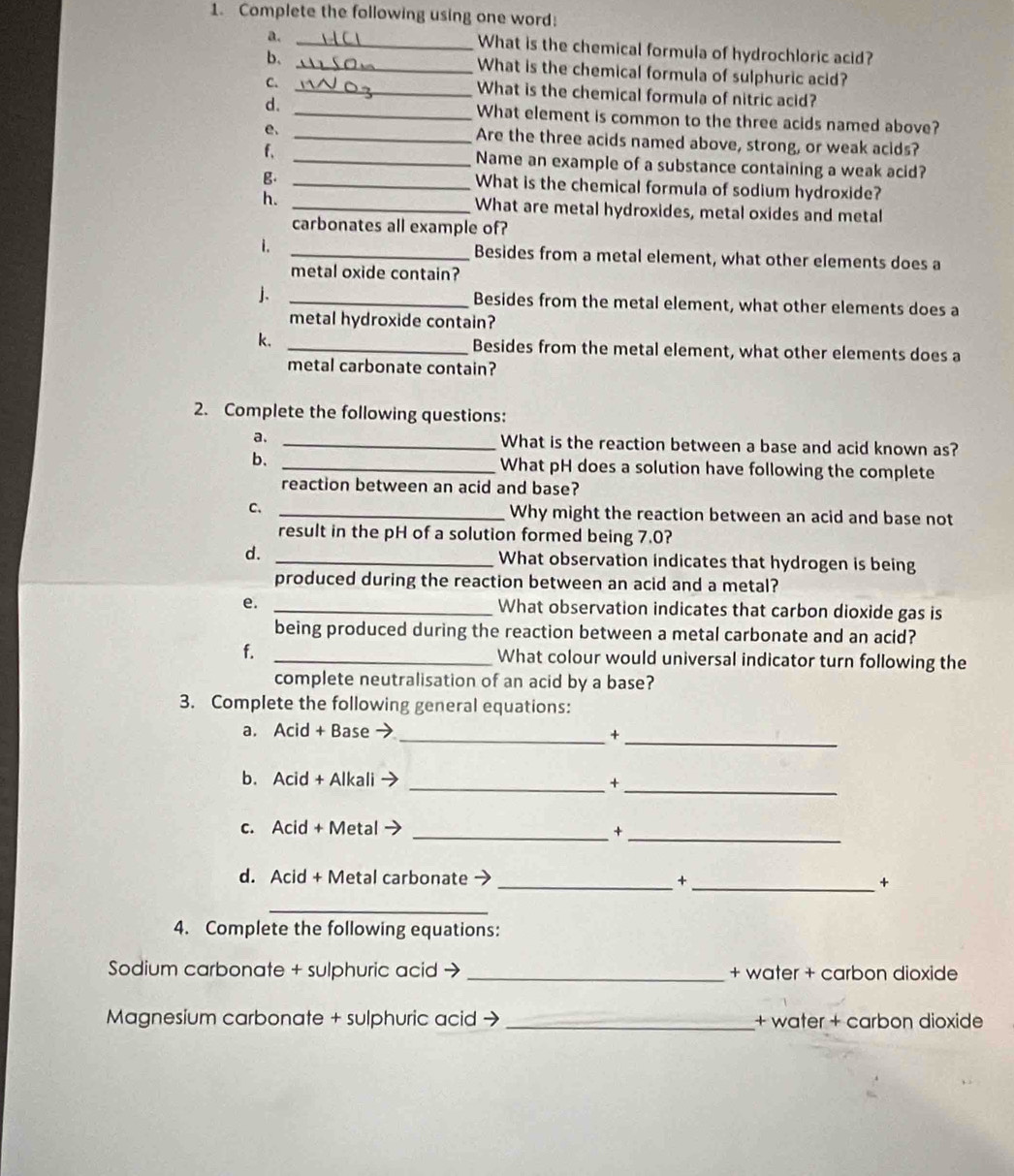 Complete the following using one word: 
a. _What is the chemical formula of hydrochloric acid? 
b. _What is the chemical formula of sulphuric acid? 
C. 
_What is the chemical formula of nitric acid? 
d. _What element is common to the three acids named above? 
e. _Are the three acids named above, strong, or weak acids? 
f、 _Name an example of a substance containing a weak acid? 
g._ 
What is the chemical formula of sodium hydroxide? 
h. _What are metal hydroxides, metal oxides and metal 
carbonates all example of? 
i. _Besides from a metal element, what other elements does a 
metal oxide contain? 
j. _Besides from the metal element, what other elements does a 
metal hydroxide contain? 
k. _Besides from the metal element, what other elements does a 
metal carbonate contain? 
2. Complete the following questions: 
a. _What is the reaction between a base and acid known as? 
b. _What pH does a solution have following the complete 
reaction between an acid and base? 
C. _Why might the reaction between an acid and base not 
result in the pH of a solution formed being 7.0? 
d. _What observation indicates that hydrogen is being 
produced during the reaction between an acid and a metal? 
e. _What observation indicates that carbon dioxide gas is 
being produced during the reaction between a metal carbonate and an acid? 
f. _What colour would universal indicator turn following the 
complete neutralisation of an acid by a base? 
3. Complete the following general equations: 
a. Acid + Base 
__+ 
b. Acid + Alkali 
__+ 
c. Acid + Metal _+_ 
d. Acid + Metal carbonate → _+_ + 
_ 
4. Complete the following equations: 
Sodium carbonate + sulphuric acid → _+ water + carbon dioxide 
Magnesium carbonate + sulphuric acid → _+ water + carbon dioxide