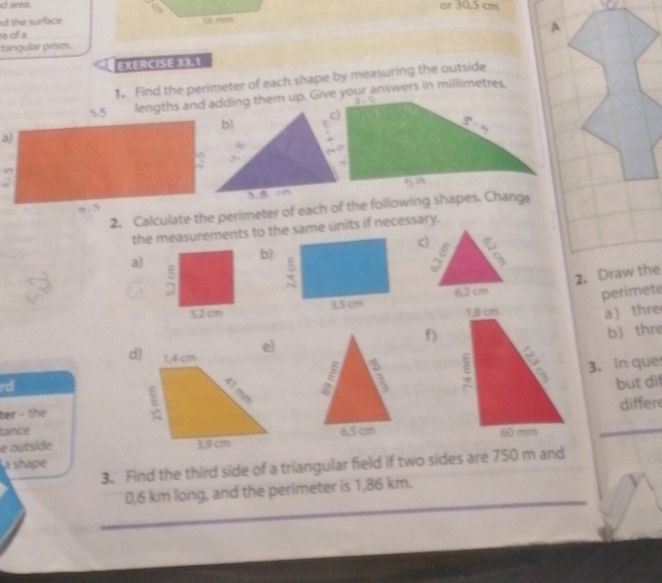 id area. or 30,5 cm
d the surface 
a of a 
tangular prism. A 
EXERCISE 33.1 
1. Find the perimeter of each shape by measuring the outside 
lengths and adding them up. Give your answers in millimetres. 
a) 
2. Calculate the perimeter of each of the following shapes. Change 
the measurements to the same units if necessary. 
c) 
a) 
b) 
2. Draw the 
perimete 
a  thre 
f) 
b) thre 
d 3. In que 
rd 

but dif 
ter - the 
tancediffer 
e outside 
a shape 
3. Find the third side of a triangular field if two sides are 750 m and 
_
0,6 km long, and the perimeter is 1,86 km. 
_