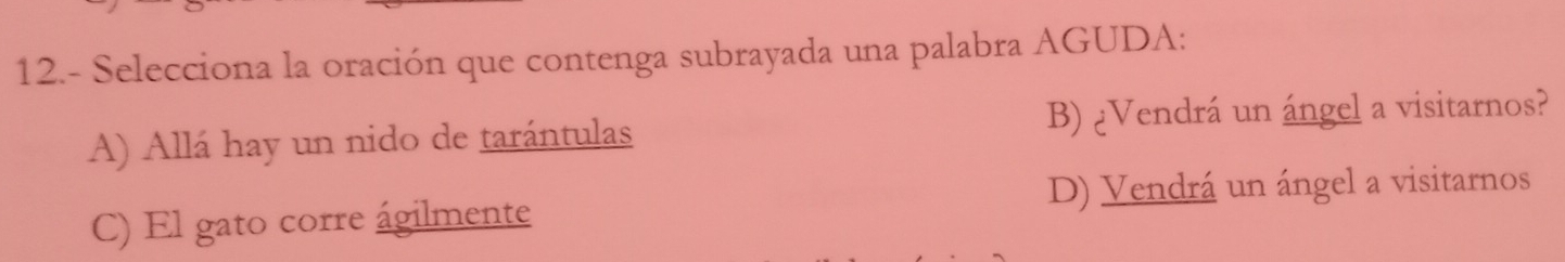 12.- Selecciona la oración que contenga subrayada una palabra AGUDA:
A) Allá hay un nido de tarántulas B) ¿Vendrá un ángel a visitarnos?
C) El gato corre ágilmente D) Vendrá un ángel a visitarnos