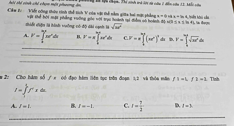 đường an lựa chọn. Thí sinh trả lời từ câu 1 đến câu 12. Mỗi câu
hỏi thí sinh chỉ chọn một phương án.
Câu 1: Viết công thức tính thể tích V của vật thể nằm giữa hai mặt phẳng x=0 và x=ln 4 , biết khi cắt
vật thể bởi mặt phẳng vuông góc với trục hoành tại điểm có hoành dphi x(0≤ x≤ ln 4) , ta được
thiết diện là hình vuông có độ dài cạnh là sqrt(xe^x)
A. V=∈tlimits _0^((ln 4)xe^x)dx B. V=π ∈tlimits _0^((ln 4)xe^x)dx C. V=π ∈tlimits _0^((ln 4)(xe^x))^2dx D. V=∈tlimits _0^((ln 4)sqrt(xe^x))dx
u 2: Cho hàm số ƒ x có đạo hàm liên tục trên đoạn 1, 2 và thỏa mãn f1=1, f2=2. Tính
I=∈tlimits _1^(2f'xdx.
A. I=1. B. I=-1. C. I=frac 7)2· D. I=3.