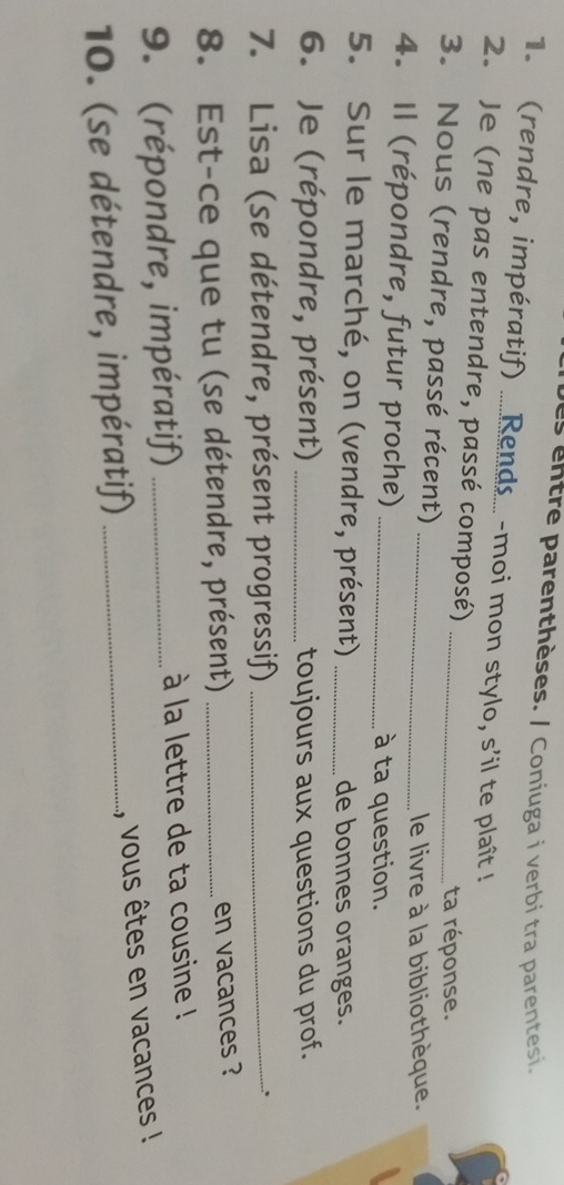 as entre parenthèses. / Coniuga i verbi tra parentesi. 
1. (rendre, impératif) .....Rends... -moi mon stylo, s'il te plaît ! 
2. Je (ne pas entendre, passé composé) 
3. Nous (rendre, passé récent) __ta réponse. 
le livre à la bibliothèque. 
4. Il (répondre, futur proche)_ 
à ta question. 
5. Sur le marché, on (vendre, présent) _de bonnes oranges. 
6. Je (répondre, présent) _toujours aux questions du prof. 
7. Lisa (se détendre, présent progressif)_ 
.、 
8. Est-ce que tu (se détendre, présent) _en vacances ? 
9. (répondre, impératif) _ à la lettre de ta cousine ! 
, vous êtes en vacances ! 
10. (se détendre, impératif)_