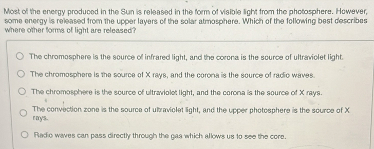 Most of the energy produced in the Sun is released in the form of visible light from the photosphere. However,
some energy is released from the upper layers of the solar atmosphere. Which of the following best describes
where other forms of light are released?
The chromosphere is the source of infrared light, and the corona is the source of ultraviolet light.
The chromosphere is the source of X rays, and the corona is the source of radio waves.
The chromosphere is the source of ultraviolet light, and the corona is the source of X rays.
The convection zone is the source of ultraviolet light, and the upper photosphere is the source of X
rays.
Radio waves can pass directly through the gas which allows us to see the core.