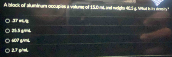 A block of aluminum occupies a volume of 15.0 mL and weighs 40.5 g. What is its density?. 37 mL/g
25.5 g/mL
607 g/mL
2.7 g/mL