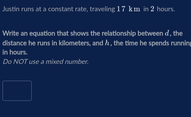 Justin runs at a constant rate, traveling 17 km in 2 hours. 
Write an equation that shows the relationship between d, the 
distance he runs in kilometers, and , the time he spends running 
in hours. 
Do NOT use a mixed number.