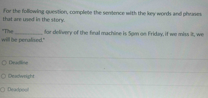 For the following question, complete the sentence with the key words and phrases
that are used in the story.
"The _for delivery of the fnal machine is 5pm on Friday, if we miss it, we
will be penalised."
Deadline
Deadweight
Deadpool