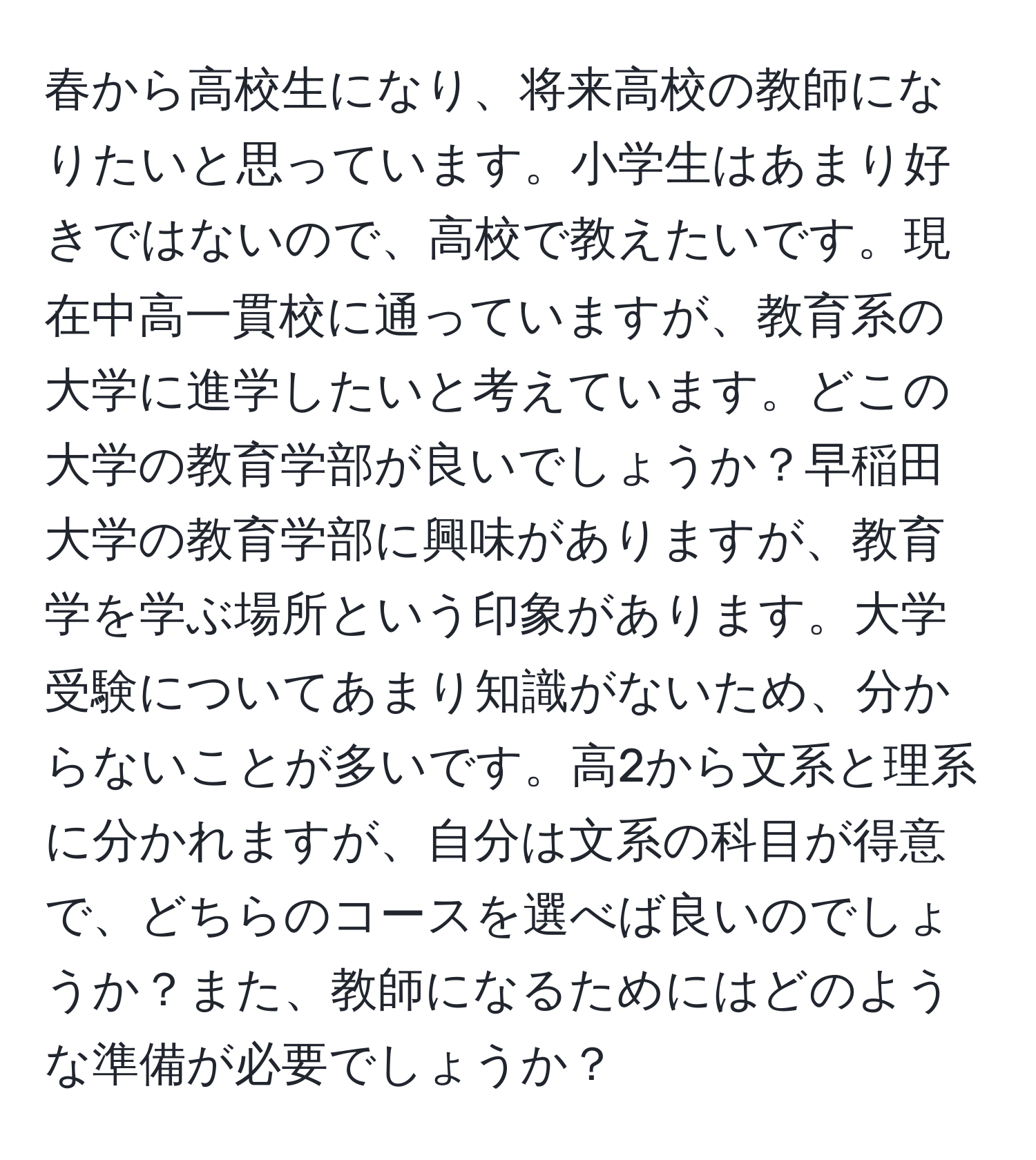 春から高校生になり、将来高校の教師になりたいと思っています。小学生はあまり好きではないので、高校で教えたいです。現在中高一貫校に通っていますが、教育系の大学に進学したいと考えています。どこの大学の教育学部が良いでしょうか？早稲田大学の教育学部に興味がありますが、教育学を学ぶ場所という印象があります。大学受験についてあまり知識がないため、分からないことが多いです。高2から文系と理系に分かれますが、自分は文系の科目が得意で、どちらのコースを選べば良いのでしょうか？また、教師になるためにはどのような準備が必要でしょうか？