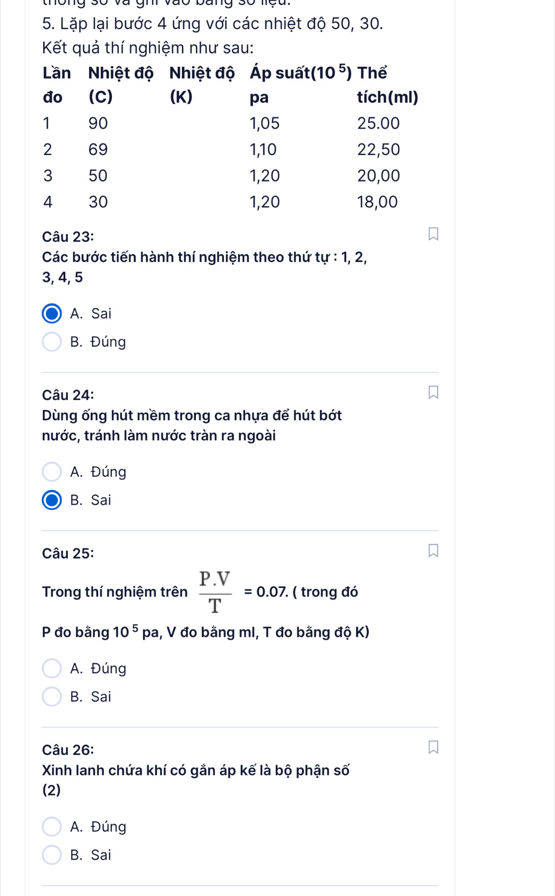 Lặp lại bước 4 ứng với các nhiệt độ 50, 30.
Kết quả thí nghiệm như sau:
Câu 23:
Các bước tiến hành thí nghiệm theo thứ tu:1,2,
3, 4, 5
A. Sai
B. Đúng
Câu 24:
Dùng ống hút mềm trong ca nhựa để hút bớt
nước, tránh làm nước tràn ra ngoài
A. Đúng
B. Sai
Câu 25:
Trong thí nghiệm trên  (P.V)/T =0.07.. ( trong đó
P đo bằng 10^5pa , V đo bằng mI, T đo bằng độ K)
A. Đúng
B. Sai
Câu 26:
Xinh lanh chứa khí có gắn áp kế là bộ phận số
(2)
A. Đúng
B. Sai