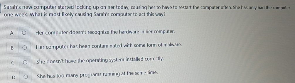 Sarah’s new computer started locking up on her today, causing her to have to restart the computer often. She has only had the computer
one week. What is most likely causing Sarah's computer to act this way?
A Her computer doesn't recognize the hardware in her computer.
B Her computer has been contaminated with some form of malware.
C She doesn't have the operating system installed correctly.
D She has too many programs running at the same time.