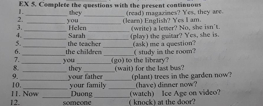 EX 5. Complete the questions with the present continuous 
1. _they _(read) magazines? Yes, they are. 
2. 
_you_ (learn) English? Yes I am. 
3. _Helen _(write) a letter? No, she isn´t. 
4._ Sarah _(play) the guitar? Yes, she is. 
5. _the teacher _(ask) me a question? 
6. _the children _( study in the room? 
7. __(go) to the library? 
you 
8. _they _(wait) for the last bus? 
9._ your father _(plant) trees in the garden now? 
10. _your family _(have) dinner now? 
11. Now _Duong _(watch) Ice Age on video? 
12. someone ( knock) at the door?