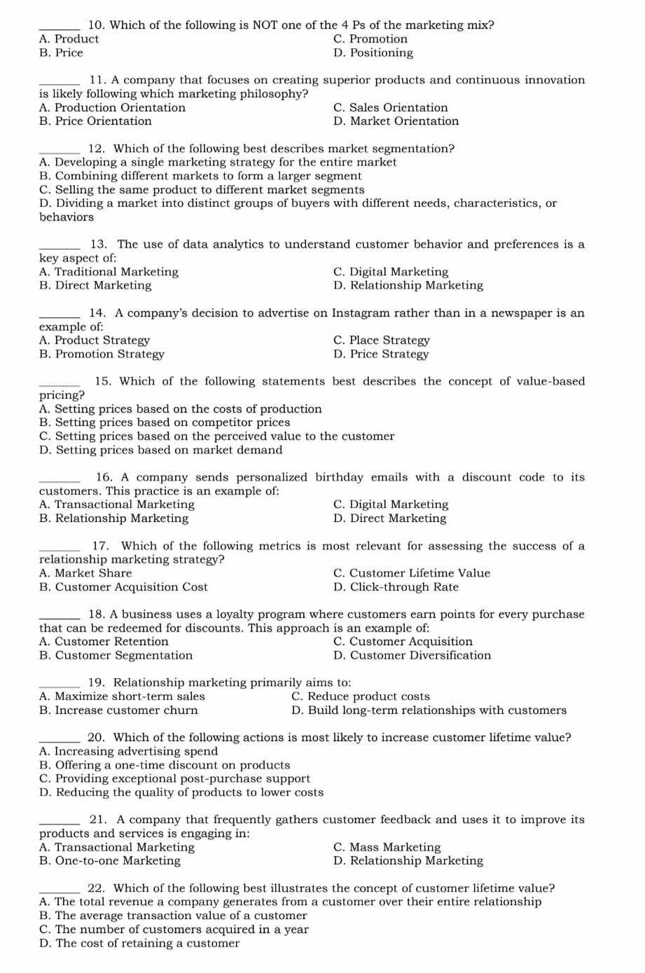 Which of the following is NOT one of the 4 Ps of the marketing mix?
A. Product C. Promotion
B. Price D. Positioning
_11. A company that focuses on creating superior products and continuous innovation
is likely following which marketing philosophy?
A. Production Orientation C. Sales Orientation
B. Price Orientation D. Market Orientation
_12. Which of the following best describes market segmentation?
A. Developing a single marketing strategy for the entire market
B. Combining different markets to form a larger segment
C. Selling the same product to different market segments
D. Dividing a market into distinct groups of buyers with different needs, characteristics, or
behaviors
_13. The use of data analytics to understand customer behavior and preferences is a
key aspect of:
A. Traditional Marketing C. Digital Marketing
B. Direct Marketing D. Relationship Marketing
_14. A company’s decision to advertise on Instagram rather than in a newspaper is an
example of:
A. Product Strategy C. Place Strategy
B. Promotion Strategy D. Price Strategy
_15. Which of the following statements best describes the concept of value-based
pricing?
A. Setting prices based on the costs of production
B. Setting prices based on competitor prices
C. Setting prices based on the perceived value to the customer
D. Setting prices based on market demand
_16. A company sends personalized birthday emails with a discount code to its
customers. This practice is an example of:
A. Transactional Marketing C. Digital Marketing
B. Relationship Marketing D. Direct Marketing
_17. Which of the following metrics is most relevant for assessing the success of a
relationship marketing strategy?
A. Market Share C. Customer Lifetime Value
B. Customer Acquisition Cost D. Click-through Rate
_18. A business uses a loyalty program where customers earn points for every purchase
that can be redeemed for discounts. This approach is an example of:
A. Customer Retention C. Customer Acquisition
B. Customer Segmentation D. Customer Diversification
_19. Relationship marketing primarily aims to:
A. Maximize short-term sales C. Reduce product costs
B. Increase customer churn D. Build long-term relationships with customers
_20. Which of the following actions is most likely to increase customer lifetime value?
A. Increasing advertising spend
B. Offering a one-time discount on products
C. Providing exceptional post-purchase support
D. Reducing the quality of products to lower costs
_21. A company that frequently gathers customer feedback and uses it to improve its
products and services is engaging in:
A. Transactional Marketing C. Mass Marketing
B. One-to-one Marketing D. Relationship Marketing
_22. Which of the following best illustrates the concept of customer lifetime value?
A. The total revenue a company generates from a customer over their entire relationship
B. The average transaction value of a customer
C. The number of customers acquired in a year
D. The cost of retaining a customer
