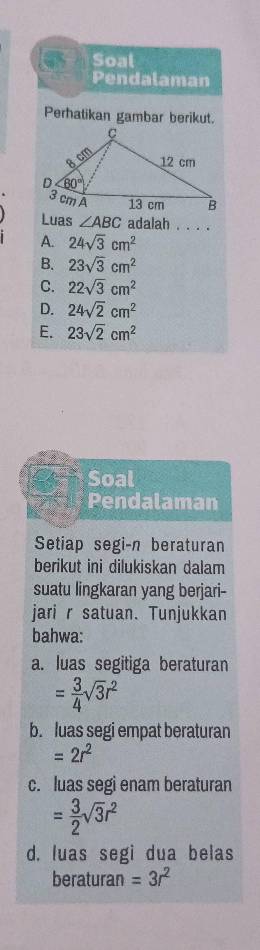 Soal
Pendalaman
Perhatikan gambar berikut.
Luas ∠ ABC adalah . . . .
A. 24sqrt(3)cm^2
B. 23sqrt(3)cm^2
C. 22sqrt(3)cm^2
D. 24sqrt(2)cm^2
E. 23sqrt(2)cm^2
Soal
Pendalaman
Setiap segi-n beraturan
berikut ini dilukiskan dalam
suatu lingkaran yang berjari-
jari r satuan. Tunjukkan
bahwa:
a. luas segitiga beraturan
= 3/4 sqrt(3)r^2
b. luas segi empat beraturan
=2r^2
c. luas segi enam beraturan
= 3/2 sqrt(3)r^2
d. luas segi dua belas
beraturan =3r^2