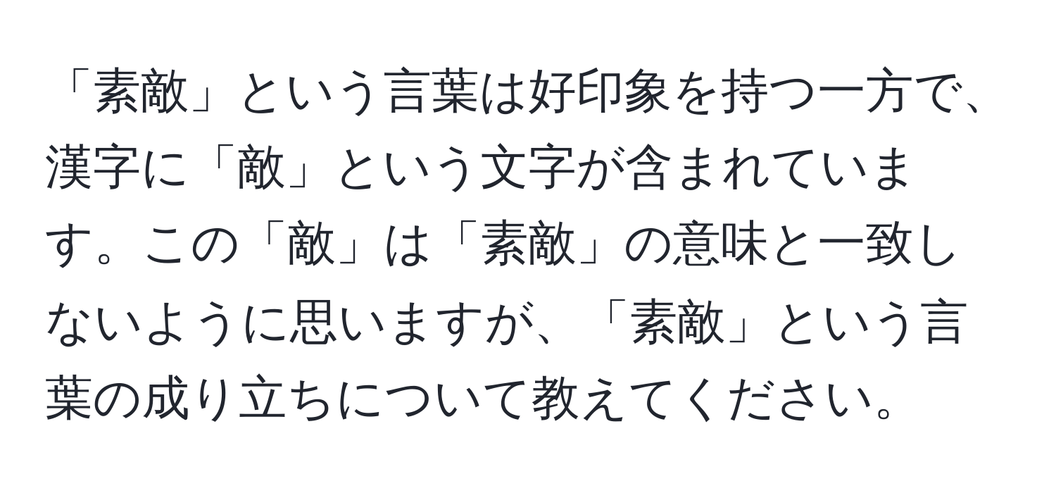 「素敵」という言葉は好印象を持つ一方で、漢字に「敵」という文字が含まれています。この「敵」は「素敵」の意味と一致しないように思いますが、「素敵」という言葉の成り立ちについて教えてください。