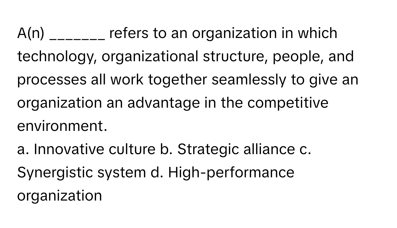 A(n) _______ refers to an organization in which technology, organizational structure, people, and processes all work together seamlessly to give an organization an advantage in the competitive environment.

a. Innovative culture b. Strategic alliance c. Synergistic system d. High-performance organization