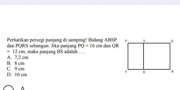 Perhatikan persegi panjang di samping! Bidang ABSP
dan PQRS sebangun. Jika panjang PQ=16cm dan QR
=12cm , maka panjang BS adalah …
A. 7,2 cm
B. 8 cm
C. 9 cm
D. 10 cm
^