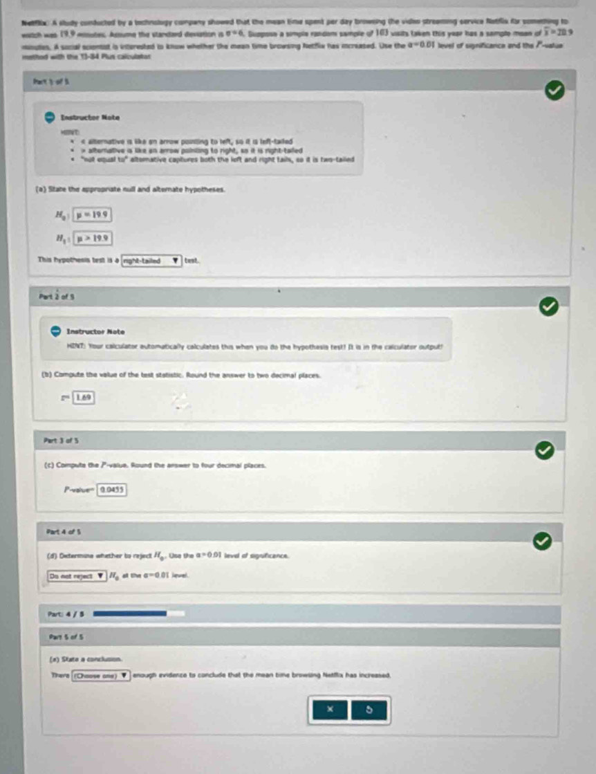 Netflx. A sludy conducted by a tochnology company showed that the mean time spent per day browsing the video streaming cervice Natfls fr comething to
watch was 19,9 eemutes. Assume the standard deviation is sigma =6. Gupposn a simple random sample of 163 wisits taken this year has a sampto meon of overline x=20 9
noutes. A social sciontst in interested to know whether the mean time browsing Netflix has icreased. Use the a=0.01 level of significance and the /''-vatue 
methor with the 13-84 Plus calculatar
Part 3 of 5
Instructor Note
H t
< alternative is like an arrow pouding to left, so it is left-tailed
 * alternative is like an arrow painling to right, so it is right-tailed
"not equal 10° altorative captures both the loft and right tails, so it is two-tailed
(a) State the appropriate null and alternate hypotheses.
H_a:y=19.9
H_1:y>19.9
This hypothesis test is 4 right-tailed test.
Portiofs 
Instructor Note
HINT: Your calculator automatically calculates this when you do the hypothesie fest! It is in the calculator output
(b) Compute the value of the test statistic. Round the answer to two decimal places.
1.69
Part 3 of 5
(c) Compute the P -valua. Round the arswer to four decimal places.
Pavaiuen 0.0455
Part 4 of 3
(d) Oxtermuna whether to reject H_0. Use the a=0.01 leva of sigsficence.
Dis not reject H_0 ai the a=0.01 Jevel
Part: 4 / 5
Pary 5 of 5
(e) State a conclusion
There[(Choose one) ▼.] enough evidence to conclude that the mean time browsing Netflix has increased.
× 5