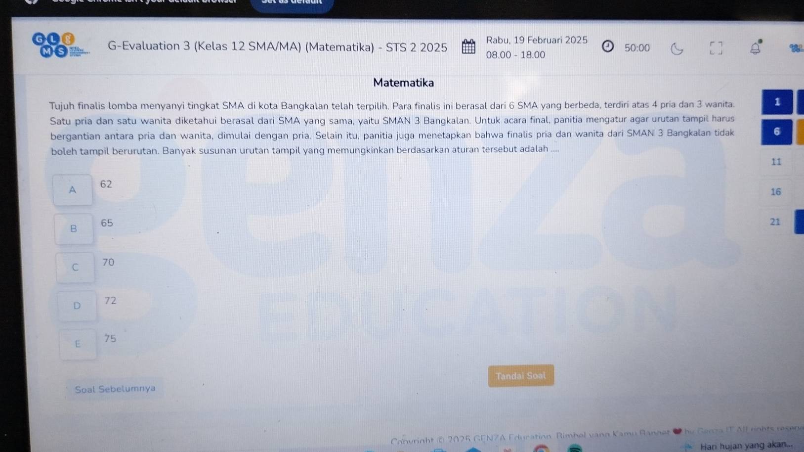 Rabu, 19 Februari 2025
MS G-Evaluation 3 (Kelas 12 SMA/MA) (Matematika) - STS 2 2025 08.00 - 18.00 50:00
Matematika
Tujuh finalis lomba menyanyi tingkat SMA di kota Bangkalan telah terpilih. Para finalis ini berasal dari 6 SMA yang berbeda, terdiri atas 4 pria dan 3 wanita. 
Satu pria dan satu wanita diketahui berasal dari SMA yang sama, yaitu SMAN 3 Bangkalan. Untuk acara final, panitia mengatur agar urutan tampil harus
bergantian antara pria dan wanita, dimulai dengan pria. Selain itu, panitia juga menetapkan bahwa finalis pria dan wanita dari SMAN 3 Bangkalan tidak 
boleh tampil berurutan. Banyak susunan urutan tampil yang memungkinkan berdasarkan aturan tersebut adalah
A 62
B 65
C 70
D 72
E 75
Tandai Soal
Soal Sebelumnya
Convright © 2025 GENZA Education Rimbel vano Kamu Ranget i Senza IT All rghts resene
Hari hujan yang akan...