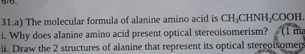 5/5. 
31.a) The molecular formula of alanine amino acid is CH_3CHNH_2COOH. 
i. Why does alanine amino acid present optical stereoisomerism? (1 m²
ii. Draw the 2 structures of alanine that represent its optical stereoisomers