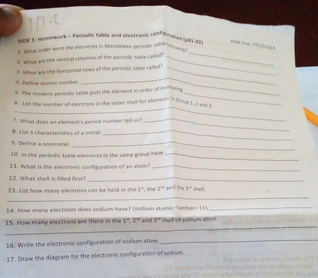 SIDE 1: Homework - Periodic table and electronic configuration (p81-82) HWK Due: 14/10/2524 
1. What order were the elements in Mendeleev periodic table folowing? 
2. What are the vertical columns of the periodic table calied?_ 
3. What are the horizontal rows of the periodic table called?_ 
4. Define atomic number. 
_ 
_ 
5. The modern periodic table puts the element in order of increasing 
_ 
6. List the number of electrons in the outer shell for element in Group 1, 2 and 3
7. What does an element's period number tell us? 
8. List 3 characteristics of a metal. 
_ 
_ 
9. Define a nonmetal._ 
10. In the periodic table elements in the same group have_ 
11. What is the electronic configuration of an atom?_ 
12. What shell is filled first?_ 
13. List how many electrons can be held in the 1^(st) , the 2^(nd) and the 3^(rd) shell. 
_ 
14. How many electrons does sodium have? (sodium atomic numbe =11) _ 
_ 
15. How many electrons are there in the 1^(st), 2^(nd) and 3^(rd) shell of sodium atom 
16. Write the electronic configuration of sodium atom. 
_ 
17. Draw the diagram for the electronic configuration of sodium.