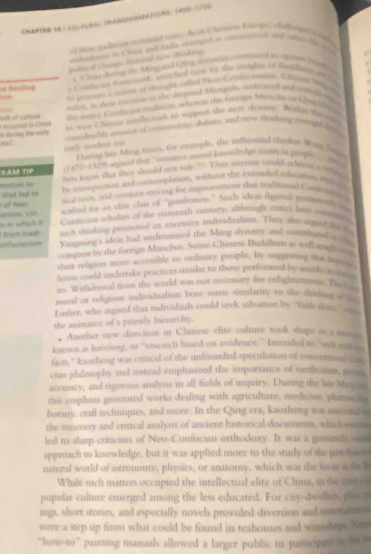 CHAPtER 15 : CuleuRAs prAnseoRARAtiONS, (450-1750
= Edlsse nhsses nusataist si = As os Chasin Empe, « tatlm gr 
upleteinn in t Taisa and foda erengot of comnetel, ad ce e  
political chings, fustared new dinking.
* = has during the Mrng and t Jig dianttes contiosical t spians l 
nd Rending s c onding ramewack wnricheed m by the tearghts of tabliving an lo
m generire a vatem of tiought salled Nea Contocianns Chans Ma 
 rler, in deo rernce to the disphied Morgal, embued aut s dere  a
oh ef cln te many Canfis ian roslition, wherers the forgign Manc is in 2ng lone t
ht sluring the early n wao Chinese insdlecnsals to sippors the new dymaety. Within the a
ecrnad in Chisk
ek? comidesable aunt of contoererly, deliate, and sow thinking steuld doey
ealy modent en.
During fre Ming timess for exatuple, the inffnential tundon Wase To e
XAM TIP (1472-1529) argued that “inmivec moral knsdeshpe cts in paople  
temtion ω bets know that they should not rob."”. This ampong could athime a  e
that led to he iropection and conemplation, without the estended oducationn oe 
at eo sical reais, and contant striving for improvement that traditional Contuntting
Larust. List scribed for an clite class of 'pentlemen.' Such ideas figied pomnya
n in which it Contican schoins of the stareenth century, although critics later onm 
I from trade much dinking promoted in excessive individualism. They also angunt the t
onfucianism Yangming's ideas had undermined the Ming dymary and contribanal it i
conquear by the foreign Manchts. Some Chinese Bufdhists as well auight an
their religion more accessible to ordinary people, by suggesting tia hapes
home could undertake practices similar to those performed by mooks a su 
ies. Withdrawal from the world was not necessary for enlightenmess. The s
moral or religions individualism bore some similarity to the thinkong of t
Luther, who argned that individuals could seek salvation by `tuth dom ' w 
the asistance of a priestly hietarchy.
Another new direction in Chinese elite culture took shape in a me  
known as kueehor, or “retearch based on evidence.” Intended to “sak wit m
facts,” kaozheng was critical of the unfounded speculation of conventnal Co
cian philosophy and instead emphasized the importance of verification, press
accuracy, and rigorous analysis in all fields of inquiry. During the late Mang a
this emphasis generated works dealing with agriculture, medicine, planm e
botany, crafi techniques, and more. In the Qing era, kaozheng was asssonsl t
the recovery and critical analysis of ancient historical documents, which s
led to sharp criticism of Neo-Confucian orthodoxy. It was a genuncly sm
approach to knowledge, but it was applied more to the study of the pat as e 
natural world of astronomy, physics, or anatomy, which was the focus in t W
While such matters occupied the intellectual elite of China, in t c  
popular culture emerged among the less educated. For city-dwellers, plaact
mgs, short stories, and especially novels provided diversion and entermm
were a step up from what could be found in teahouses and wmeshops. Non
“how-to” painting manuals allowed a larger public to participely in do in