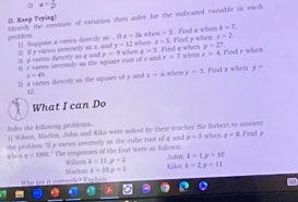 a= 1/b^2 
II. Keep Trying! 
problom. lemsily the constamt of variation then solve for the indicated variable in each
y=12 when z=5. t=2
2) I y varies inversely as z, and 1) Suppose a varies directly as . I a=36 w h =1 Find y when . Find a when b=7. 
II e eares imeraly so the square eact of a and p=9 when a=3 Find q when whe x=4 p=27 Find r when 
3j p varies dirnctly as q and r=7
5) a vames directly as the square of y and x=41 x=4 when y=3 Find x when y=
12
What I can Do 
Sole the following probdrms 1) Wilon, Marlon, John and Kiko were asked by their tescher Sür Robert in arswer when q=3 Find p
when the problem "if a varies anversely is the cube root of 4 and
x=5
a-1000 t." The responses of the four were as follows: wilson k-11.2=2
Kikox John: k-1, p=10
Whe ens it correcthy? Explain Marlon 1-10, p=1 k-2, p=11
a
