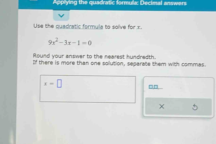 Applying the quadratic formula: Decimal answers 
Use the quadratic formula to solve for x.
9x^2-3x-1=0
Round your answer to the nearest hundredth. 
If there is more than one solution, separate them with commas.
x=□
□,□
X