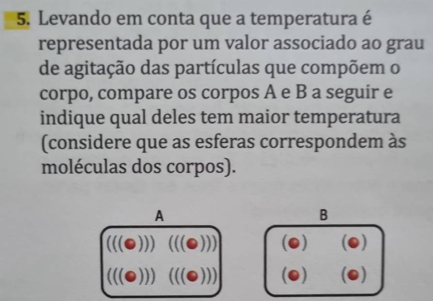 Levando em conta que a temperatura é
representada por um valor associado ao grau
de agitação das partículas que compõem o
corpo, compare os corpos A e B a seguir e
indique qual deles tem maior temperatura
(considere que as esferas correspondem às
moléculas dos corpos).
A
B
(((odot ))) ^circ  (((odot ))) (0) odot
(((odot ))) (((odot ))) (0) odot