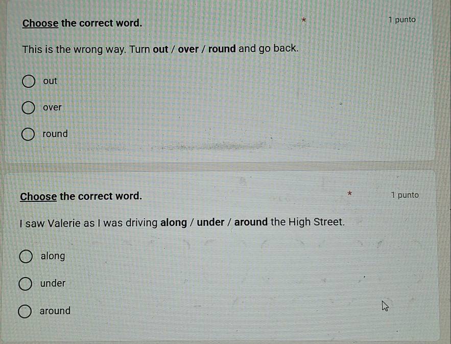 Choose the correct word. 1 punto
This is the wrong way. Turn out / over / round and go back.
out
over
round
*
Choose the correct word. 1 punto
I saw Valerie as I was driving along / under / around the High Street.
along
under
around