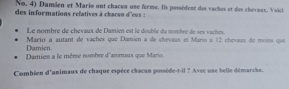 No. 4) Damien et Mario ont chacun une ferme. Ils possèdent des vaches et des chevaux. Voici 
des informations relatives à chacun d'eux : 
Le nombre de chevaux de Damien est le double du nombre de ses vaches. 
Mario a autant de vaches que Damien a de chevaux et Mario a 12 chevaux de moins que 
Damien. 
Damien a le même nombre d'animaux que Mario. 
Combien d'animaux de chaque espèce chacun possède-t-il ? Avec une belle démarche.