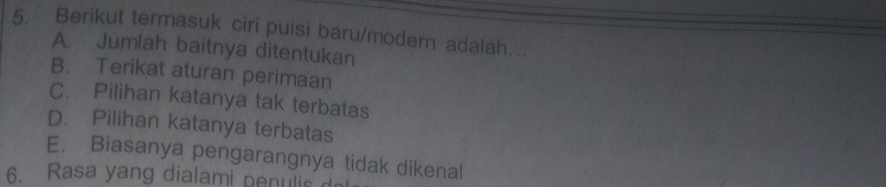 Berikut termasuk ciri puisi baru/modern adalah…
A. Jumlah baitnya ditentukan
B. Terikat aturan perimaan
C. Pilihan katanya tak terbatas
D. Pilihan katanya terbatas
E. Biasanya pengarangnya tidak dikenal
6. Rasa yang dialami penulis