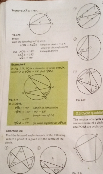 To prove: Aoverline XB=90°.
Fig. 2.18
Proof With the lettering in Fig. 2.18
Aoverline OB=2Aoverline XB (angle at centre =2*
angle at circumference)
but Ahat OB=180° (straight angle)
2Awidehat XB=180°
Aoverline XB=90°
Example 4
In Fig. 2.19, overline PQ is a diameter of circle PMQN.
centre O. I Poverline OM=63° , find 14. M.
Flg. 2.19 Fia 2.20
Im △ QPM.
Pwidehat MQ=90° (angle in semicircle)
Qwidehat PM=180°-90°-63° 2.3 Cyclic quadrila
(angle sum of △)
=27°
The vertices of a cyclic
QRM=27° (in same segment as Ooverline PM) circumference of a circl
and PQRS are cyclic qu
Exercise 2c
Find the lettered angles in each of the following.
Where a point O is given it is the centre of the
circle.
 
a
Fin 2 21