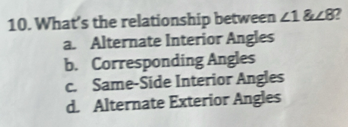 What’s the relationship between ∠ 1 angle8 2
a. Alternate Interior Angles
b. Corresponding Angles
c. Same-Side Interior Angles
d. Alternate Exterior Angles