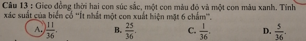 Gieo đồng thời hai con súc sắc, một con màu đỏ và một con màu xanh. Tính
xác suất của biến cố “Ít nhất một con xuất hiện mặt 6 chấm”.
A.  11/36 .  25/36 .  1/36 .  5/36 . 
B.
C.
D.