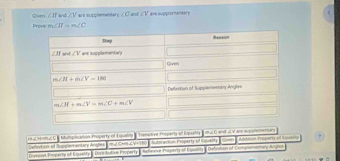 Given ∠ II and ∠ V are supplementary ∠ C and ∠ V are supplementary
Prove m∠ H=m∠ C
m ∠ H=m∠ C Multiplication Property of Equality - Transitive Property of Equality m∠ C and ∠ V are supplementary
Definition of Supplementary Angles m∠ C+m∠ V=180 Subtraction Property of Equality Given Addition Property of Equality ?
Division Property of Equality- Distributive Property Reflexive Property of Equality Definition of Complementary Angles