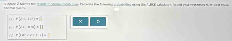 Suppose Z follows the standard normal distribution. Calculate the following probabilities using the ALEKS calculator. Round your responses to at least three 
decimal places. 
(a) P(Z≤ 1.28)=□
× 
(b) P(Z>-0.58)=□
(c) P(1.07