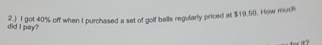 2.) I got 40% off when I purchased a set of golf balls regularly priced at $19.50. How much 
did I pay?