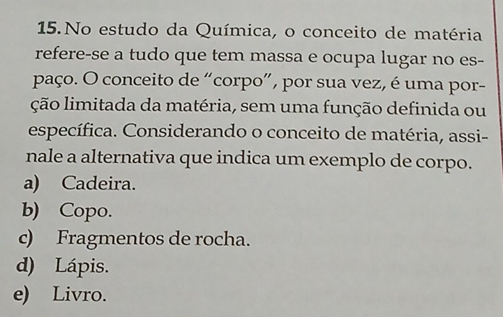 No estudo da Química, o conceito de matéria
refere-se a tudo que tem massa e ocupa lugar no es-
paço. O conceito de “corpo”, por sua vez, é uma por-
ção limitada da matéria, sem uma função definida ou
específica. Considerando o conceito de matéria, assi-
nale a alternativa que indica um exemplo de corpo.
a) Cadeira.
b) Copo.
c) Fragmentos de rocha.
d) Lápis.
e) Livro.