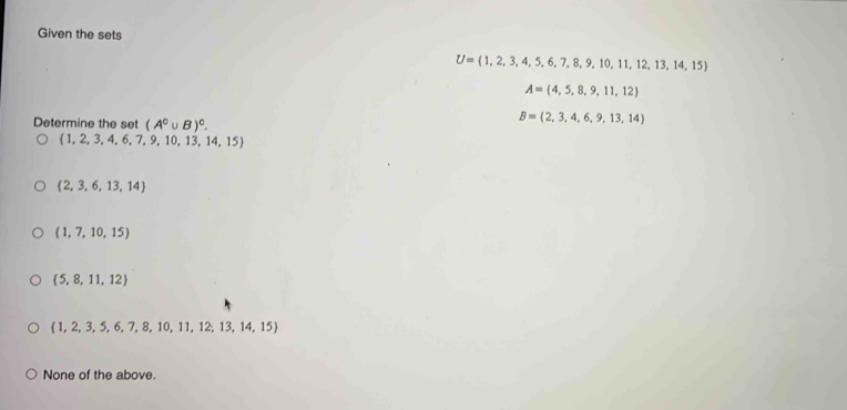 Given the sets
U= 1,2,3,4,5,6,7,8,9,10,11,12,13,14,15
A= 4,5,8,9,11,12
Determine the set (A^c∪ B)^c.
B= 2,3,4,6,9,13,14
 1,2,3,4,6,7,9,10,13,14,15
 2,3,6,13,14
 1,7,10,15
 5,8,11,12
 1,2,3,5,6,7,8,10,11,12,13,14,15
None of the above.