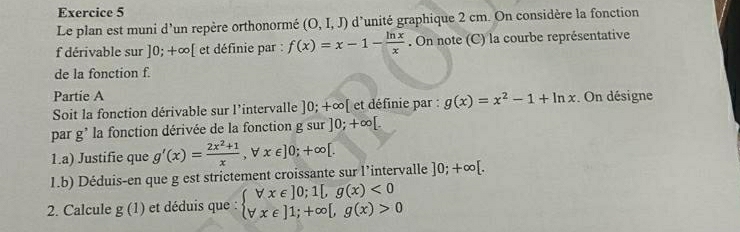 Le plan est muni d'un repère orthonormé (O,I,J) d'unité graphique 2 cm. On considère la fonction 
f dérivable sur ]0;+∈fty [ et définie par : f(x)=x-1- ln x/x . On note (C) la courbe représentative 
de la fonction f. 
Partie A 
Soit la fonction dérivable sur l'intervalle ]0;+∈fty [ et définie par : g(x)=x^2-1+ln x. On désigne 
par g' la fonction dérivée de la fonction gsur]0;+∈fty [. 
1.a) Justifie que g'(x)= (2x^2+1)/x ,forall x∈ ]0;+∈fty [. 
1.b) Déduis-en que g est strictement croissante sur l’intervalle ]0;+∈fty [. 
2. Calcule g(1) et déduis que : beginarrayl forall x∈ ]0;1[,g(x)<0 forall x∈ ]1;+∈fty [,g(x)>0endarray.