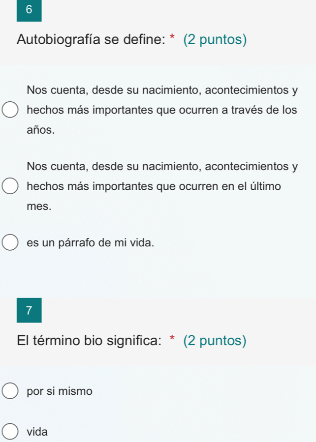 Autobiografía se define: * (2 puntos)
Nos cuenta, desde su nacimiento, acontecimientos y
hechos más importantes que ocurren a través de los
años.
Nos cuenta, desde su nacimiento, acontecimientos y
hechos más importantes que ocurren en el último
mes.
es un párrafo de mi vida.
7
El término bio significa: * (2 puntos)
por si mismo
vida