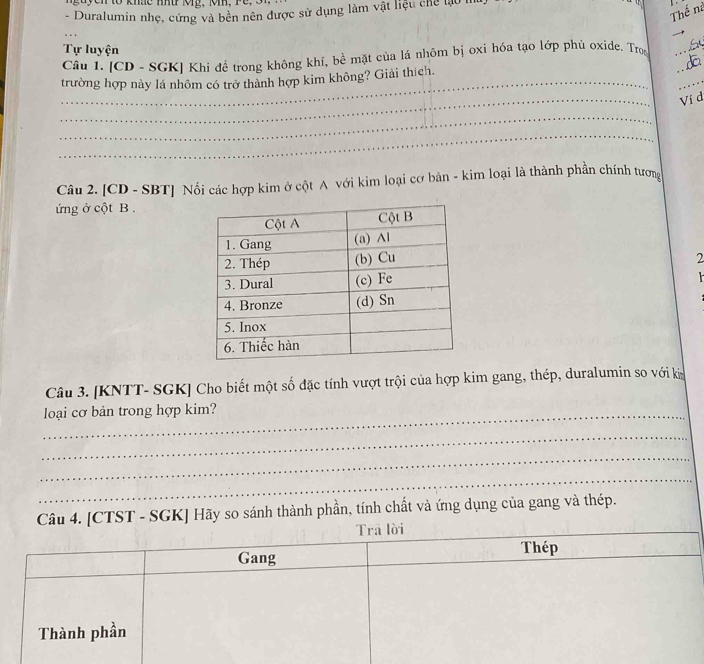 khae nn r k g , ki , r 
Thế nà 
- Duralumin nhẹ, cứng và bền nên được sử dụng làm vật liệu chế lạo 
Tự luyện 
Câu 1. [CD - SGK] Khi đề trong không khí, bề mặt của lá nhôm bị oxi hóa tạo lớp phủ oxide. Tron 
dã_ 
_ 
_ 
trường hợp này lá nhôm có trở thành hợp kim không? Giải thích. 
_ 
_ 
Ví đ 
_ 
_ 
Câu 2. [CD - SBT] Nối các hợp kim ở cột A với kim loại cơ bản - kim loại là thành phần chính tương 
ứng ở cột B. 
2 
Câu 3. [KNTT- SGK] Cho biết một số đặc tính vượt trội của hợp kim gang, thép, duralumin so với kn 
_loại cơ bản trong hợp kim? 
_ 
_ 
_ 
_ 
Câu 4. [CTST - SGK] Hãy so sánh thành phần, tính chất và ứng dụng của gang và thép. 
_ 
Trā lời 
Gang Thép_ 
_ 
Thành phần