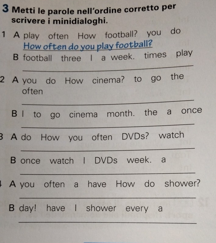 Metti le parole nell’ordine corretto per 
scrivere i minidialoghi. 
1 A play often How football? you do 
How often do you play football? 
_ 
B football three I a week. times play 
2 A you do How cinema? to go the 
often 
_ 
B I to go cinema month. the a once 
_ 
3 A do How you often DVDs? watch 
_ 
B once watch I DVDs week. a 
_ 
A you often a have How do shower? 
_ 
B day! have I shower every a 
_