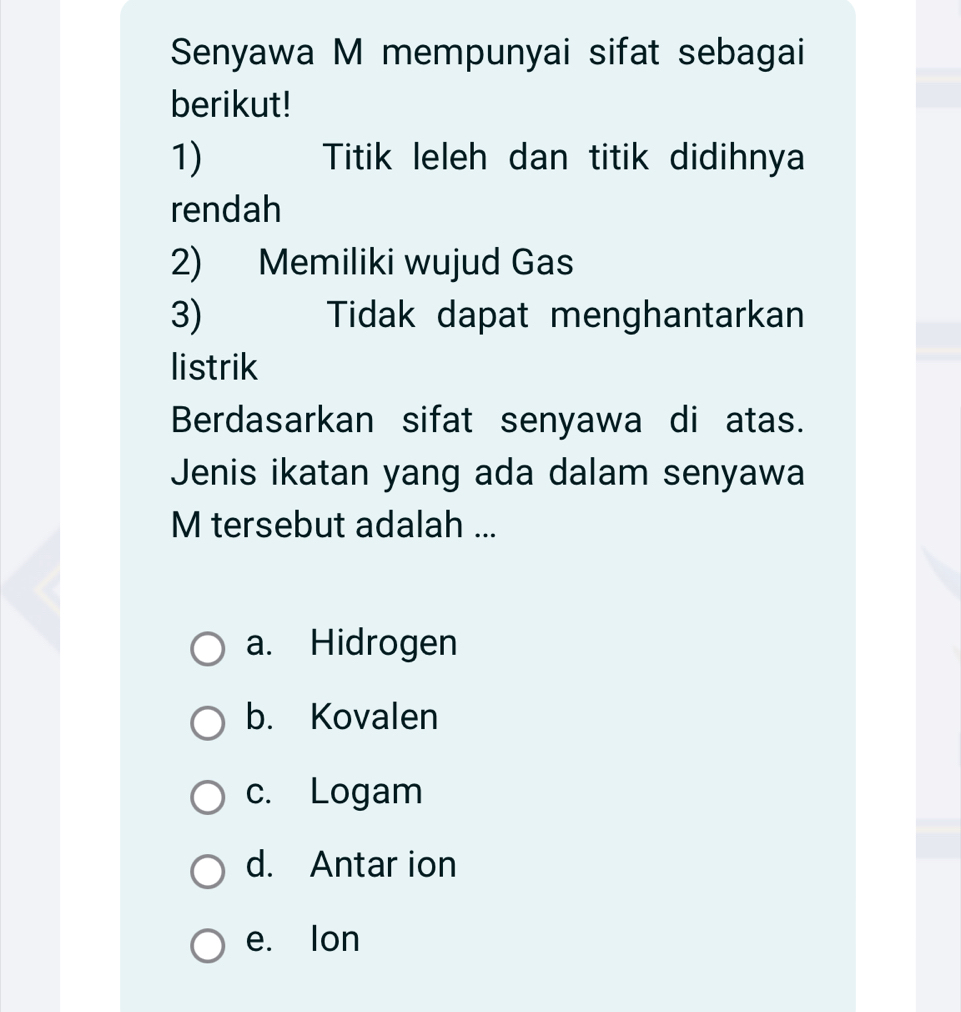 Senyawa M mempunyai sifat sebagai
berikut!
1) Titik leleh dan titik didihnya
rendah
2) Memiliki wujud Gas
3) Tidak dapat menghantarkan
listrik
Berdasarkan sifat senyawa di atas.
Jenis ikatan yang ada dalam senyawa
M tersebut adalah ...
a. Hidrogen
b. Kovalen
c. Logam
d. Antar ion
e. Ion