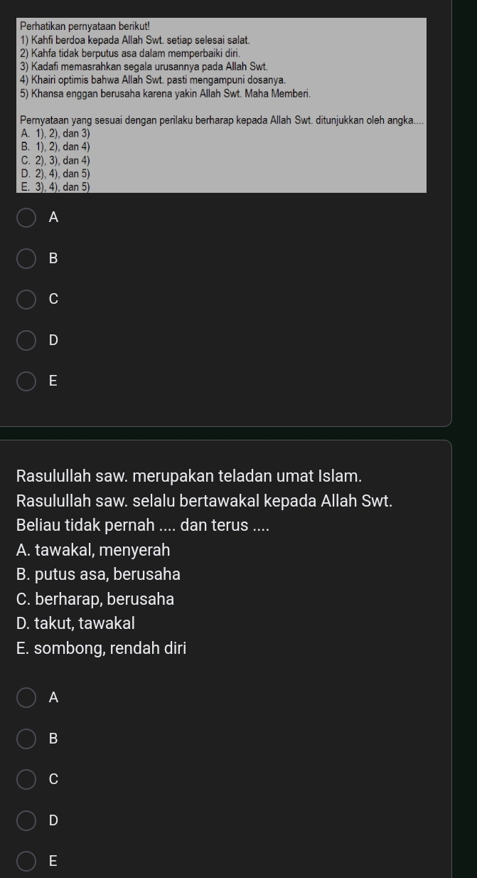 Perhatikan pernyataan berikut!
1) Kahfi berdoa kepada Allah Swt. setiap selesai salat.
2) Kahfa tidak berputus asa dalam memperbaiki diri.
3) Kadafi memasrahkan segala urusannya pada Allah Swt.
4) Khairi optimis bahwa Allah Swt. pasti mengampuni dosanya.
5) Khansa enggan berusaha karena yakin Allah Swt. Maha Memberi.
Pernyataan yang sesuai dengan perilaku berharap kepada Allah Swt. ditunjukkan oleh angka....
A. 1), 2), dan 3)
B. 1), 2), dan 4)
C. 2), 3), dan 4)
D. 2), 4), dan 5)
E. 3). 4),dan 5)
A
B
C
D
E
Rasulullah saw. merupakan teladan umat Islam.
Rasulullah saw. selalu bertawakal kepada Allah Swt.
Beliau tidak pernah .... dan terus ....
A. tawakal, menyerah
B. putus asa, berusaha
C. berharap, berusaha
D. takut, tawakal
E. sombong, rendah diri
A
B
C
D
E